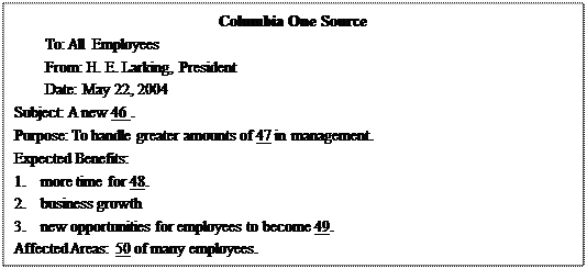 文本框: Columbia One SourceTo: All Employees From: H. E. Larking, President Date: May 22, 2004Subject: A new 46 .Purpose: To handle greater amounts of 47 in management.Expected Benefits:1.	more time for 48.2.	business growth3.	new opportunities for employees to become 49.Affected Areas: 50 of many employees.